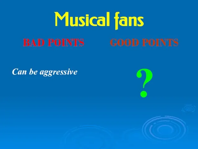 Musical fans BAD POINTS Can be aggressive GOOD POINTS ?