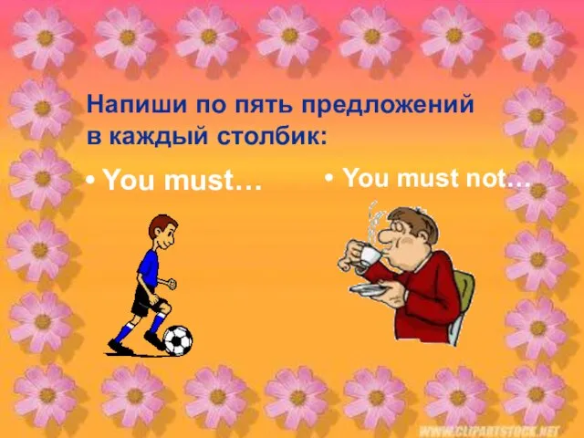 Напиши по пять предложений в каждый столбик: You must… You must not…