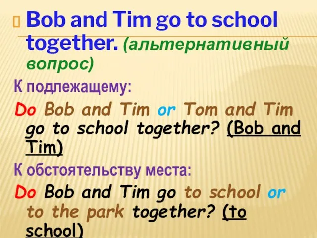 Bob and Tim go to school together. (альтернативный вопрос) К подлежащему: Do