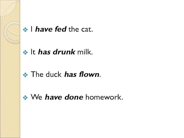 I have fed the cat. It has drunk milk. The duck has