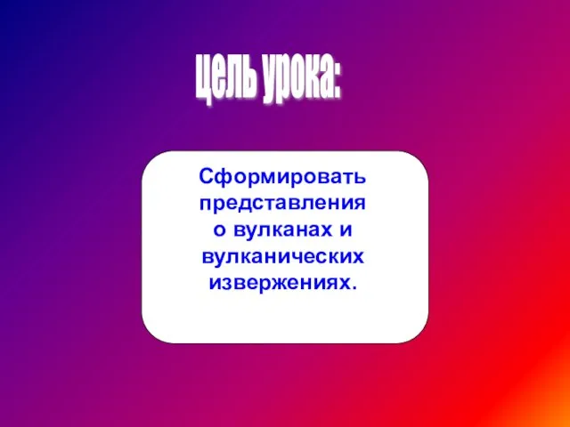 цель урока: Сформировать представления о вулканах и вулканических извержениях.