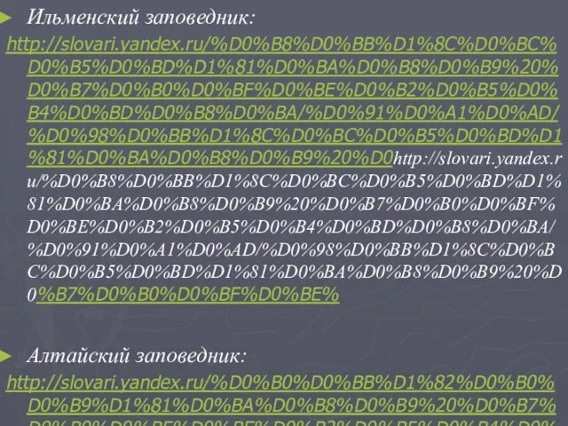 Ильменский заповедник: http://slovari.yandex.ru/%D0%B8%D0%BB%D1%8C%D0%BC%D0%B5%D0%BD%D1%81%D0%BA%D0%B8%D0%B9%20%D0%B7%D0%B0%D0%BF%D0%BE%D0%B2%D0%B5%D0%B4%D0%BD%D0%B8%D0%BA/%D0%91%D0%A1%D0%AD/%D0%98%D0%BB%D1%8C%D0%BC%D0%B5%D0%BD%D1%81%D0%BA%D0%B8%D0%B9%20%D0http://slovari.yandex.ru/%D0%B8%D0%BB%D1%8C%D0%BC%D0%B5%D0%BD%D1%81%D0%BA%D0%B8%D0%B9%20%D0%B7%D0%B0%D0%BF%D0%BE%D0%B2%D0%B5%D0%B4%D0%BD%D0%B8%D0%BA/%D0%91%D0%A1%D0%AD/%D0%98%D0%BB%D1%8C%D0%BC%D0%B5%D0%BD%D1%81%D0%BA%D0%B8%D0%B9%20%D0%B7%D0%B0%D0%BF%D0%BE% Алтайский заповедник: http://slovari.yandex.ru/%D0%B0%D0%BB%D1%82%D0%B0%D0%B9%D1%81%D0%BA%D0%B8%D0%B9%20%D0%B7%D0%B0%D0%BF%D0%BE%D0%B2%D0%B5%D0%B4%D0%BD%D0%B8%D0%BA/%D0%91%D0%A1%D0%AD/%D0%90%D0%BB%D1%82%D0%B0%D0%B9%D1%81%D0%BA%D0%B8%D0%B9%20%D0%B7%D0%B0%D0%BF%D0%BE%D0%B2%D0%B5%