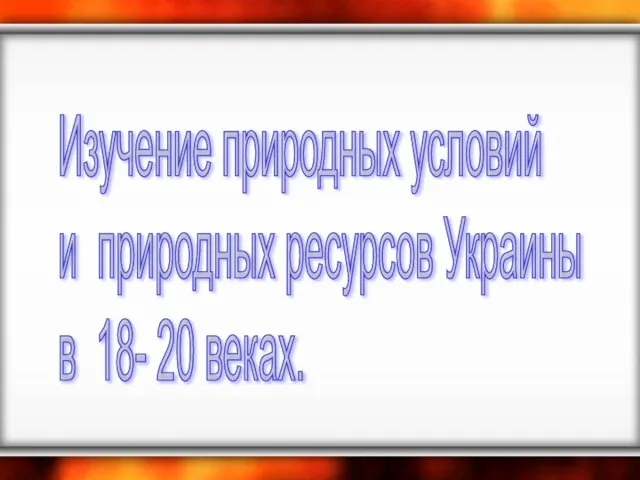 Изучение природных условий и природных ресурсов Украины в 18- 20 веках.