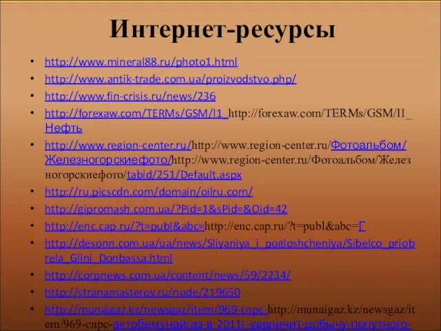 Интернет-ресурсы http://www.mineral88.ru/photo1.html http://www.antik-trade.com.ua/proizvodstvo.php/ http://www.fin-crisis.ru/news/236 http://forexaw.com/TERMs/GSM/l1_http://forexaw.com/TERMs/GSM/l1_Нефть http://www.region-center.ru/http://www.region-center.ru/Фотоальбом/Железногорскиефото/http://www.region-center.ru/Фотоальбом/Железногорскиефото/tabid/251/Default.aspx http://ru.picscdn.com/domain/oilru.com/ http://gipromash.com.ua/?Pid=1&sPid=&Oid=42 http://enc.cap.ru/?t=publ&abc=http://enc.cap.ru/?t=publ&abc=Г http://desonn.com.ua/ua/news/Sliyaniya_i_pogloshcheniya/Sibelco_priobrela_Glini_Donbassa.html http://corpnews.com.ua/content/news/59/2234/ http://stranamasterov.ru/node/219650 http://munaigaz.kz/newsgaz/item/969-cnpc-http://munaigaz.kz/newsgaz/item/969-cnpc-актобемунайгаз-в-2011г-увеличит-добычу-попутного-газа-на-30 http://ru.picscdn.com/domain/can-gas.ru