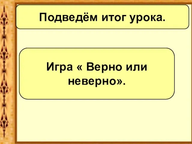 Подведём итог урока. Игра « Верно или неверно».