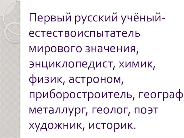 Первый русский учёный-естествоиспытатель мирового значения, энциклопедист, химик, физик, астроном, приборостроитель, географ, металлург, геолог, поэт художник, историк.