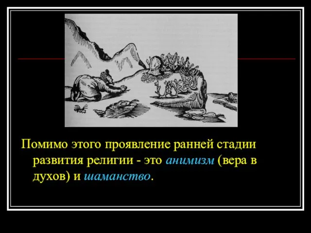 Помимо этого проявление ранней стадии развития религии - это анимизм (вера в духов) и шаманство.