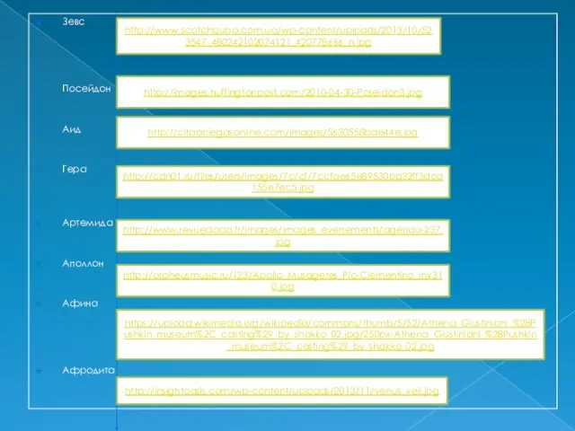 Зевс Посейдон Аид Гера Артемида Аполлон Афина Афродита http://www.scotchbuba.com.ua/wp-content/uploads/2013/10/523547_480242102074121_420778666_n.jpg http://images.huffingtonpost.com/2010-04-30-Poseidon3.jpg http://citaaciegasonline.com/images/5630558bae44e.jpg http://cdn01.ru/files/users/images/7c/cf/7ccfae65e89530ba32ff3dcd155e7ec5.jpg http://www.revuedada.fr/images/images_evenements/agenda-237.jpg http://orpheusmusic.ru/123/Apollo_Musagetes_Pio-Clementino_Inv310.jpg https://upload.wikimedia.org/wikipedia/commons/thumb/5/52/Athena_Giustiniani_%28Pushkin_museum%2C_casting%29_by_shakko_02.jpg/250px-Athena_Giustiniani_%28Pushkin_museum%2C_casting%29_by_shakko_02.jpg http://insightoasis.com/wp-content/uploads/2013/11/venus_veil.jpg