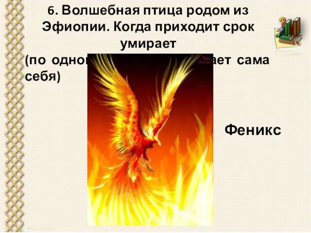 6. Волшебная птица родом из Эфиопии. Когда приходит срок умирает (по одной