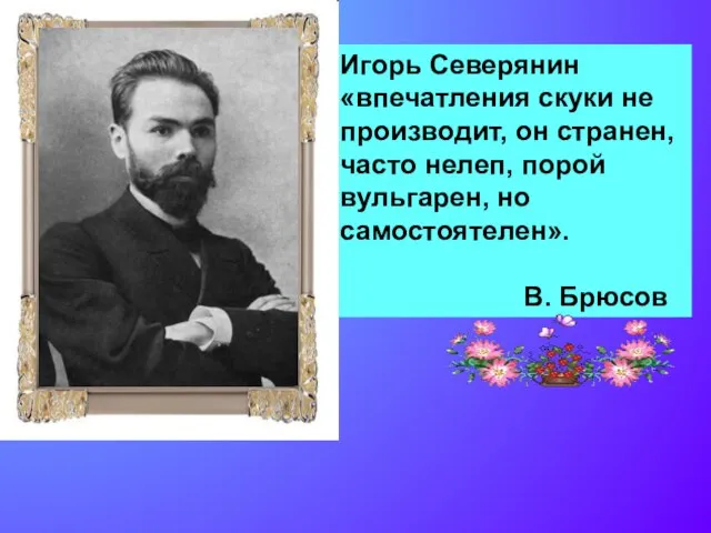 Игорь Северянин «впечатления скуки не производит, он странен, часто нелеп, порой вульгарен, но самостоятелен». В. Брюсов