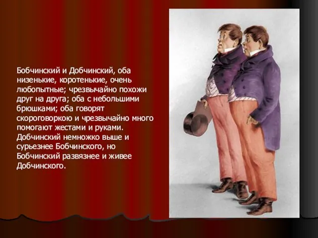 Бобчинский и Добчинский, оба низенькие, коротенькие, очень любопытные; чрезвычайно похожи друг на