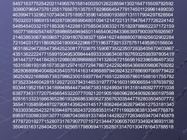 54571637752542021149557615814002501262285941302164715509792592 30990796547376125517656751357517829666454779174501129961489030 46399471329621073404375189573596145890193897131117904297828564 75032031986915140287080859904801094121472213179476477726224142 54854540332157185306142288137585043063321751829798662237172159 16077166925474873898665494945011465406284336639379003976926567 21463853067360965712091807638327166416274888800786925602902284 72104031721186082041900042296617119637792133757511495950156604 96318629472654736425230817703675159067350235072835405670403867 43513622224771589150495309844489333096340878076932599397805419 34144737744184263129860809988868741326047215695162396586457302 16315981931951673538129741677294786724229246543668009806769282