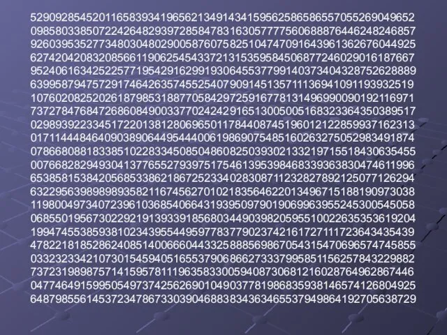 52909285452011658393419656213491434159562586586557055269049652 09858033850722426482939728584783163057777560688876446248246857 92603953527734803048029005876075825104747091643961362676044925 62742042083208566119062545433721315359584506877246029016187667 95240616342522577195429162991930645537799140373404328752628889 63995879475729174642635745525407909145135711136941091193932519 10760208252026187985318877058429725916778131496990090192116971 73727847684726860849003377024242916513005005168323364350389517 02989392233451722013812806965011784408745196012122859937162313 01711444846409038906449544400619869075485160263275052983491874 07866808818338510228334508504860825039302133219715518430635455 00766828294930413776552793975175461395398468339363830474611996