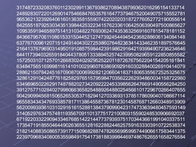 31748723320837601123029911367938627089438799362016295154133714 24892830722012690147546684765357616477379467520049075715552781 96536213239264061601363581559074220202031872776052772190055614 84255518792530343513984425322341576233610642506390497500865627 10953591946589751413103482276930624743536325691607815478181152 84366795706110861533150445212747392454494542368288606134084148 63776700961207151249140430272538607648236341433462351897576645 21641376796903149501910857598442391986291642193994907236234646 84411739403265918404437805133389452574239950829659122850855582 15725031071257012668302402929525220118726767562204154205161841 63484756516999811614101002996078386909291603028840026910414079 28862150784245167090870006992821206604183718065355672525325675