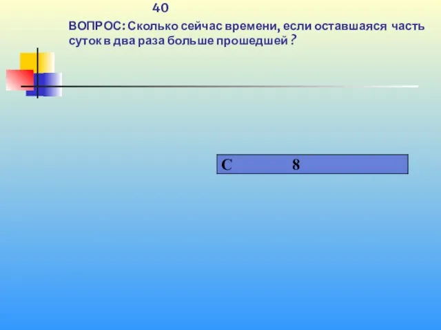 1 40 ВОПРОС: Сколько сейчас времени, если оставшаяся часть суток в два раза больше прошедшей ?