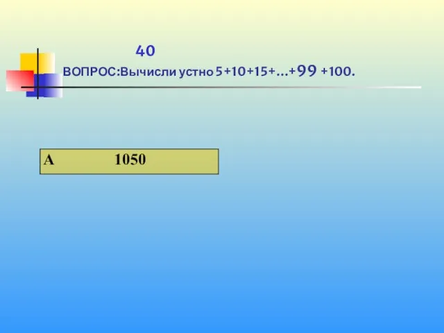 1 40 ВОПРОС:Вычисли устно 5+10+15+…+99 +100.
