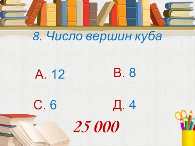 8. Число вершин куба А. 12 В. 8 С. 6 Д. 4 25 000