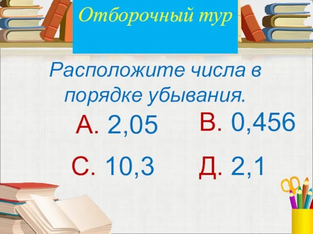 Расположите числа в порядке убывания. А. 2,05 В. 0,456 С. 10,3 Д. 2,1 Отборочный тур