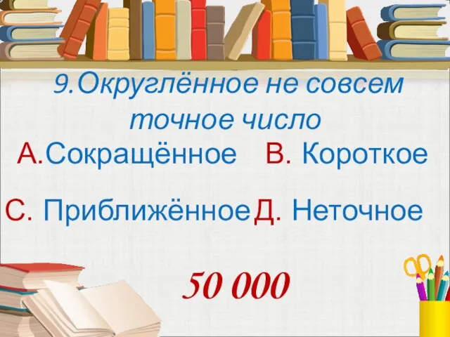 9.Округлённое не совсем точное число А.Сокращённое В. Короткое С. Приближённое Д. Неточное 50 000