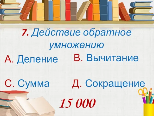 7. Действие обратное умножению А. Деление В. Вычитание С. Сумма Д. Сокращение 15 000