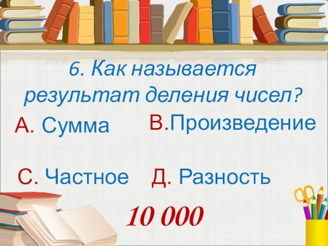 6. Как называется результат деления чисел? А. Сумма В.Произведение С. Частное Д. Разность 10 000