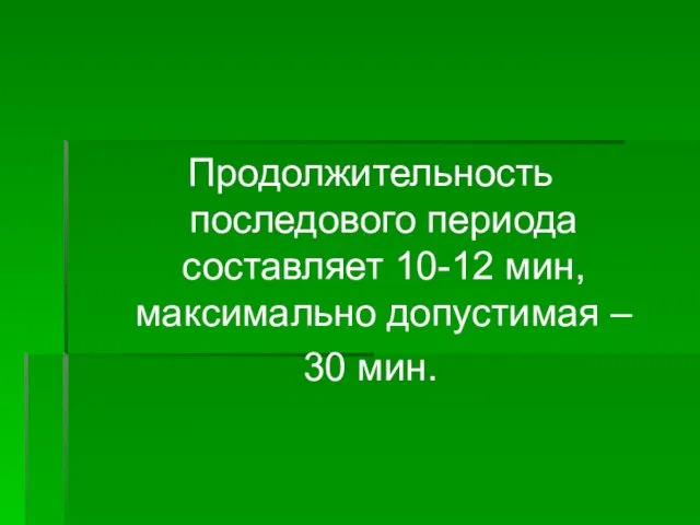 Продолжительность последового периода составляет 10-12 мин, максимально допустимая – 30 мин.