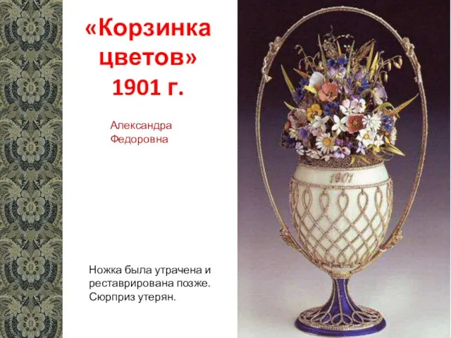 «Корзинка цветов» 1901 г. Ножка была утрачена и реставрирована позже. Сюрприз утерян. Александра Федоровна