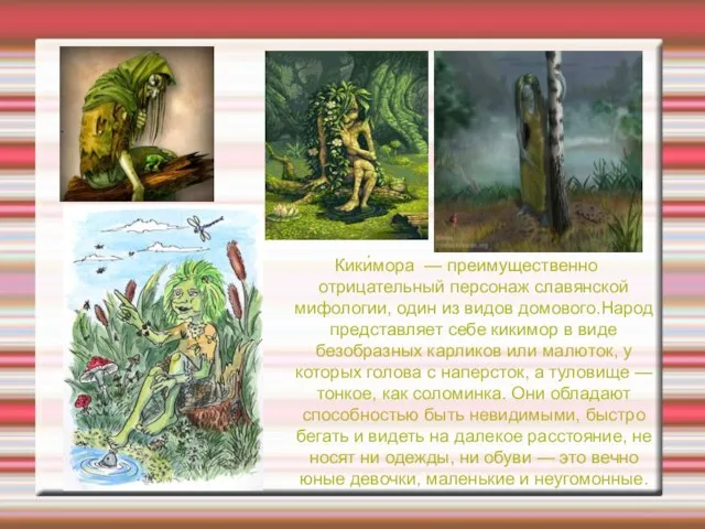 Кики́мора — преимущественно отрицательный персонаж славянской мифологии, один из видов домового.Народ представляет
