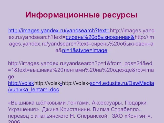 Информационные ресурсы http://images.yandex.ru/yandsearch?text=http://images.yandex.ru/yandsearch?text=сирень%20обыкновенная&http://images.yandex.ru/yandsearch?text=сирень%20обыкновенная&nl=1&stype=image http://images.yandex.ru/yandsearch?p=1&from_pos=24&ed=1&text=вышивка%20лентами%20на%20одежде&rpt=image http://volskhttp://volsk-http://volsk-sch4.edusite.ru/DswMedia/vuhivka_lentami.doc «Вышивка шёлковыми лентами. Аксессуары. Подарки. Украшения». Джина