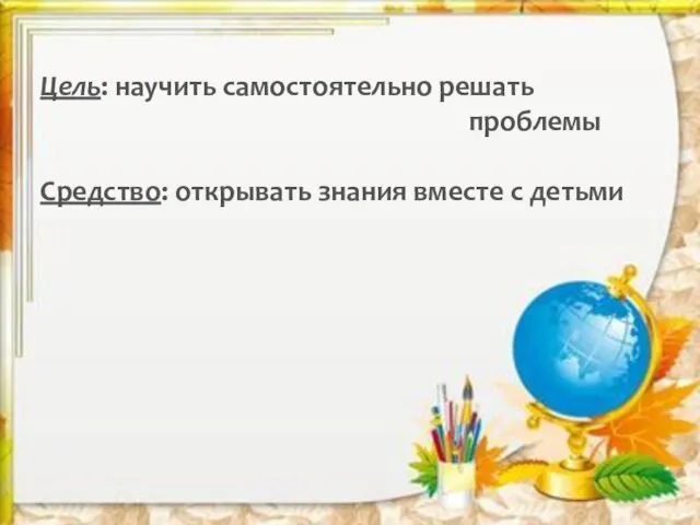 Цель: научить самостоятельно решать проблемы Средство: открывать знания вместе с детьми