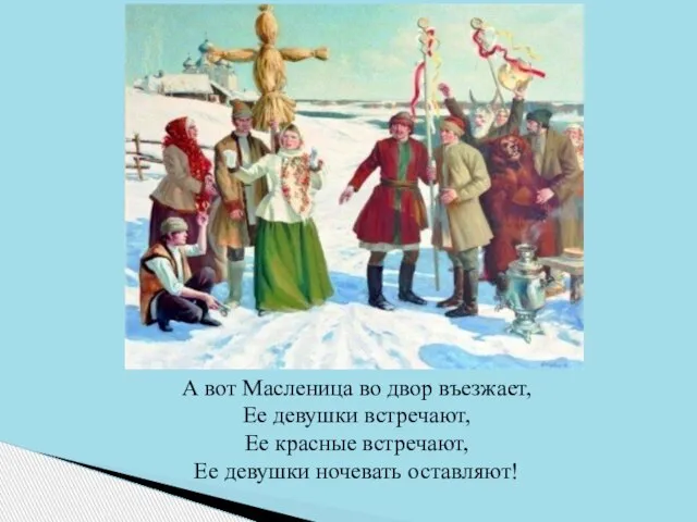 А вот Масленица во двор въезжает, Ее девушки встречают, Ее красные встречают, Ее девушки ночевать оставляют!