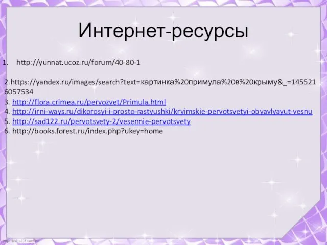 http://yunnat.ucoz.ru/forum/40-80-1 2.https://yandex.ru/images/search?text=картинка%20примула%20в%20крыму&_=1455216057534 3. http://flora.crimea.ru/pervozvet/Primula.html 4. http://irni-ways.ru/dikorosyi-i-prosto-rastyushki/kryimskie-pervotsvetyi-obyavlyayut-vesnu 5. http://sad122.ru/pervotsvety-2/vesennie-pervotsvety 6. http://books.forest.ru/index.php?ukey=home Интернет-ресурсы