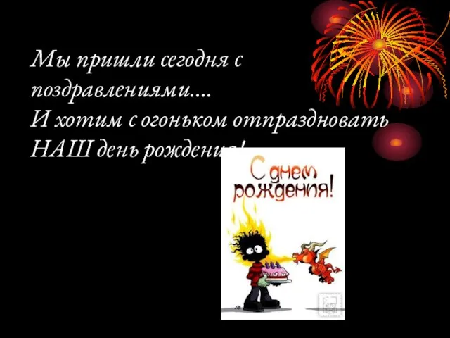 Мы пришли сегодня с поздравлениями…. И хотим с огоньком отпраздновать НАШ день рождения!