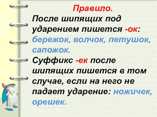 Правило. После шипящих под ударением пишется -ок: бережок, волчок, петушок, сапожок. Суффикс