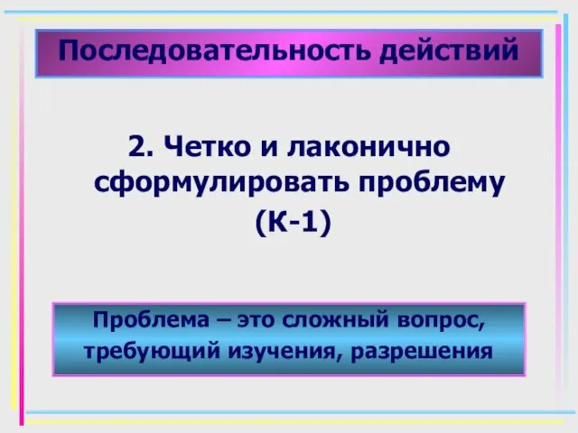 Последовательность действий 2. Четко и лаконично сформулировать проблему (К-1) Проблема – это