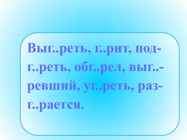 Выг..реть, г..рит, под- г..реть, обг..рел, выг..- ревший, уг..реть, раз- г..рается.