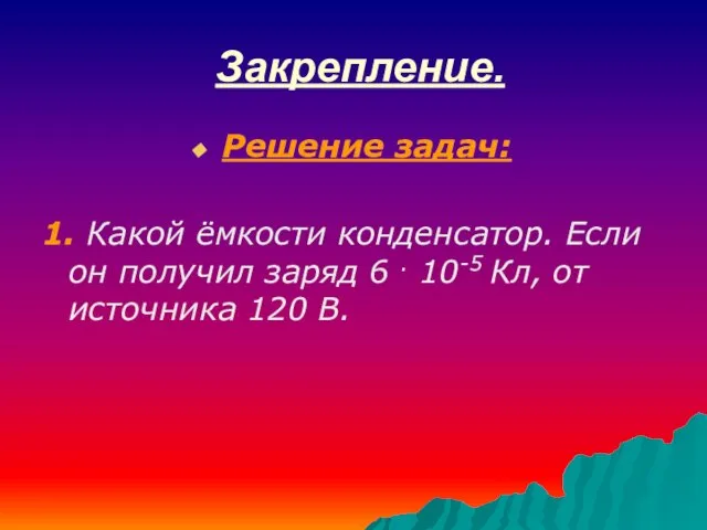 Закрепление. Решение задач: 1. Какой ёмкости конденсатор. Если он получил заряд 6