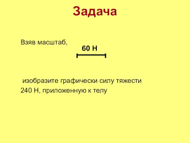 Задача Взяв масштаб, изобразите графически силу тяжести 240 Н, приложенную к телу 60 Н