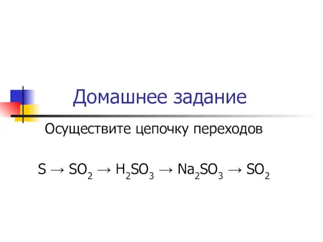 Домашнее задание Осуществите цепочку переходов S → SO2 → H2SO3 → Na2SO3 → SO2