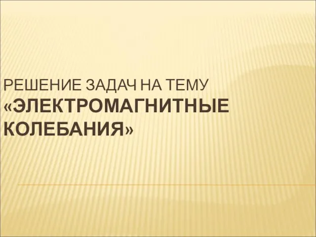 РЕШЕНИЕ ЗАДАЧ НА ТЕМУ «ЭЛЕКТРОМАГНИТНЫЕ КОЛЕБАНИЯ»