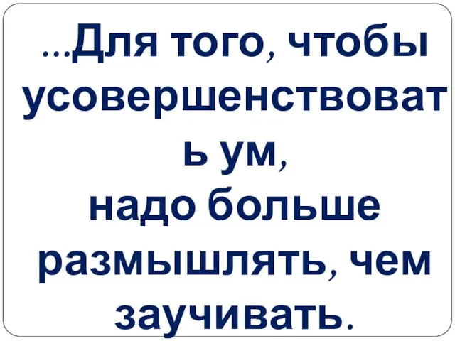 ...Для того, чтобы усовершенствовать ум, надо больше размышлять, чем заучивать. Р.Декарт