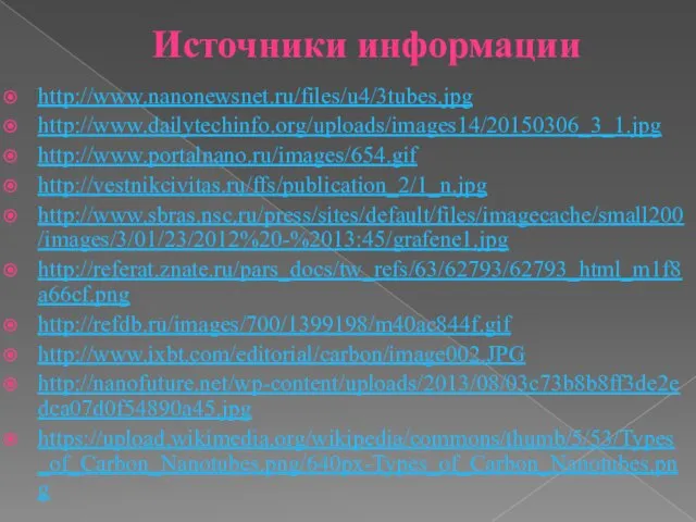 Источники информации http://www.nanonewsnet.ru/files/u4/3tubes.jpg http://www.dailytechinfo.org/uploads/images14/20150306_3_1.jpg http://www.portalnano.ru/images/654.gif http://vestnikcivitas.ru/ffs/publication_2/1_n.jpg http://www.sbras.nsc.ru/press/sites/default/files/imagecache/small200/images/3/01/23/2012%20-%2013:45/grafene1.jpg http://referat.znate.ru/pars_docs/tw_refs/63/62793/62793_html_m1f8a66cf.png http://refdb.ru/images/700/1399198/m40ac844f.gif http://www.ixbt.com/editorial/carbon/image002.JPG http://nanofuture.net/wp-content/uploads/2013/08/03c73b8b8ff3de2edca07d0f54890a45.jpg https://upload.wikimedia.org/wikipedia/commons/thumb/5/53/Types_of_Carbon_Nanotubes.png/640px-Types_of_Carbon_Nanotubes.png