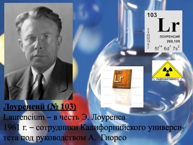 Лоуренсий (№ 103) Laurencium – в честь Э. Лоуренса 1961 г. –