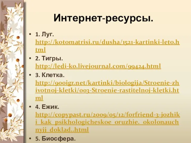 Интернет-ресурсы. 1. Луг. http://kotomatrisi.ru/dusha/1521-kartinki-leto.html 2. Тигры. http://ledi-ko.livejournal.com/99424.html 3. Клетка. http://900igr.net/kartinki/biologija/Stroenie-zhivotnoj-kletki/003-Stroenie-rastitelnoj-kletki.html 4. Ежик. http://copypast.ru/2009/05/12/forfriend-3-jozhiki_kak_psikhologicheskoe_oruzhie._okolonauchnyjj_doklad..html 5. Биосфера. http://arosh.at.ua/dir/muzyka_dlja_meditacii/zvuki_prirody/44-2-2
