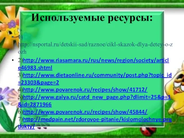 Используемые ресурсы: 1) http://nsportal.ru/detskii-sad/raznoe/cikl-skazok-dlya-detey-o-zozh 2)http://www.riasamara.ru/rus/news/region/society/article46983.shtml 3)http://www.dietaonline.ru/community/post.php?topic_id=23303&page=2 4)http://www.povarenok.ru/recipes/show/41712/ 5)http://www.galya.ru/catd_new_page.php?dlimit=25&p=1&id=2871966 6)http://www.povarenok.ru/recipes/show/45844/ 7)http://medpain.net/zdorovoe-pitanie/kislomolochnye-produkty/