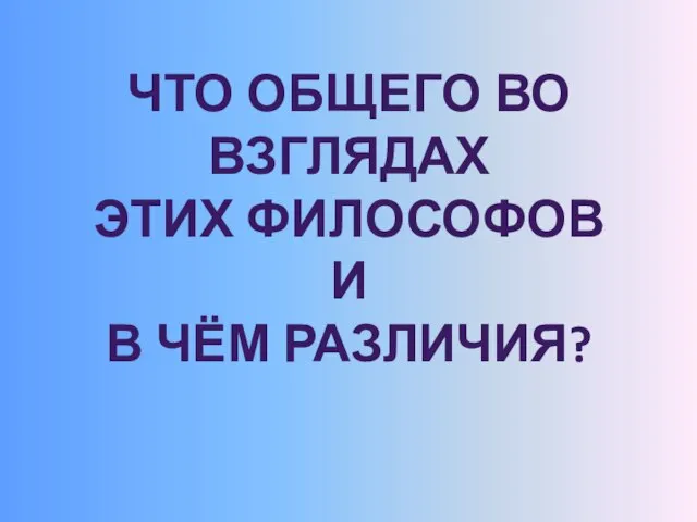 ЧТО ОБЩЕГО ВО ВЗГЛЯДАХ ЭТИХ ФИЛОСОФОВ И В ЧЁМ РАЗЛИЧИЯ?