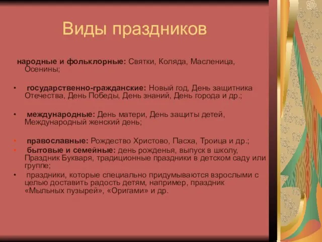 Виды праздников народные и фольклорные: Святки, Коляда, Масленица, Осенины; государственно-гражданские: Новый год,