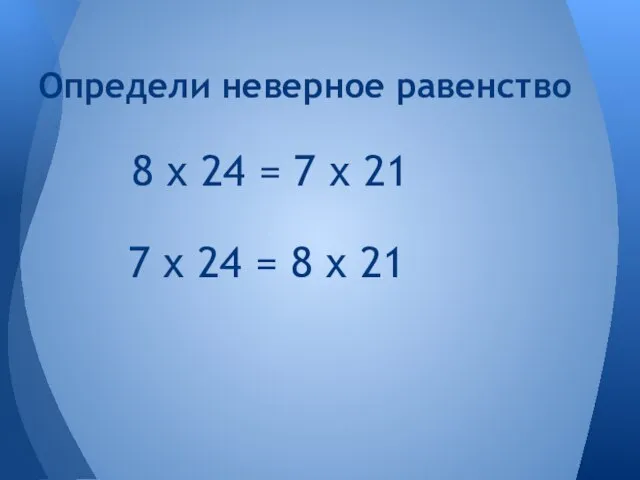 7 х 24 = 8 х 21 Определи неверное равенство 8 х