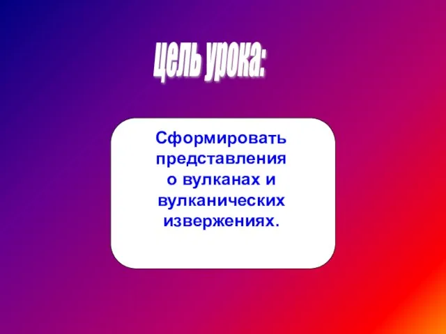 цель урока: Сформировать представления о вулканах и вулканических извержениях.