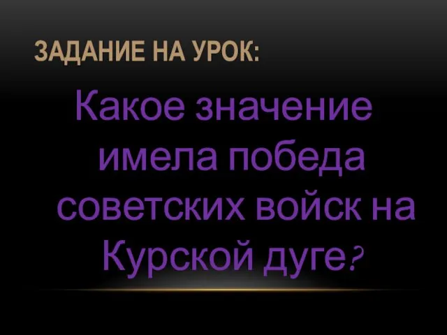 ЗАДАНИЕ НА УРОК: Какое значение имела победа советских войск на Курской дуге?